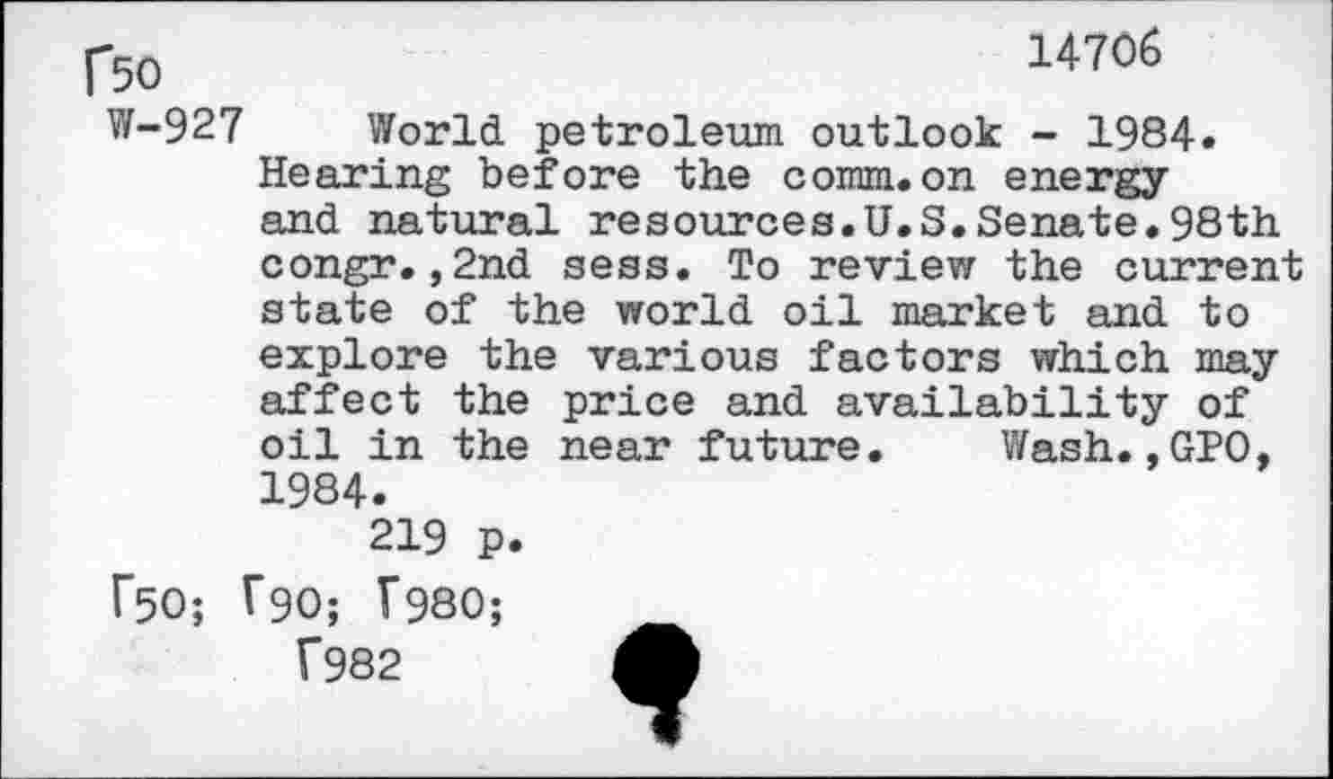 ﻿1*50	14706
W-927 World petroleum outlook - 1984.
Hearing before the comm.on energy and natural resources.U.S.Senate.98th congr.,2nd sess. To review the current state of the world oil market and to explore the various factors which may affect the price and availability of oil in the near future. Wash.,GPO, 1984.
219 p.
F50; T90; V980;
1*982